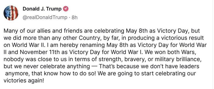 Orange dipshit spouting more bullshit.

Seriously, that is more than enough of a description… you don’t want to get mad do you?

Yeah? Ok… here it is.

—

Donald J. Trump
@realDonald Trump - 8h
Many of our allies and friends are celebrating May 8th as Victory Day, but
we did more than any other Country, by far, in producing a victorious result
on World War II. I am hereby renaming May 8th as Victory Day for World War
Il and November 11th as Victory Day for World War I. We won both Wars,
nobody was close to us in terms of strength, bravery, or military brilliance,
but we never celebrate anything — That's because we don't have leaders
anymore, that know how to do so! We are going to start celebrating our
victories again!
