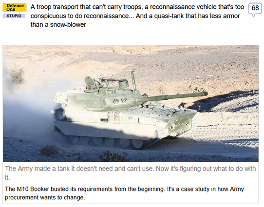 (Defense One) via Fark
 
A troop transport that can't carry troops, a reconnaissance vehicle that's too conspicuous to do reconnaissance... And a quasi-tank that has less armor than a snow-blower
 
The Army made a tank it doesn't need and can't use. Now it's figuring out what to do with it.

The M10 Booker busted its requirements from the beginning. It's a case study in how Army procurement wants to change.

"So the MPF rolled on, frozen in 2016—and saddled with requirements from far older eras. It was required to use the Single Channel Ground & Airborne Radio System...first fielded in 1990. The Pentagon has tried to replace SINCGARS, famously spending 15 years & $15 billion only to cancel the Joint Tactical Radio System program....

The requirements also locked the Army into buying 504 vehicles, b/c a 10-percent increase in program cost would trigger a new review of the requirements. 

In 2022, Miller said, the requirements were updated—mystifyingly—to say that it doesn’t need to have optionally-manned or autonomous capability, despite the entire Defense Department’s march toward uncrewed technology.

“So now you have a vehicle that...has the best technology limitations of 2013—which are really technology limitations of 2000, because you're trying to be backwards-compatible,” he said. “You've added boundary conditions that say you can't expand. You can't expand the capabilities because you can't add autonomy. You can't actually add digital technologies.”

WT absolute F.