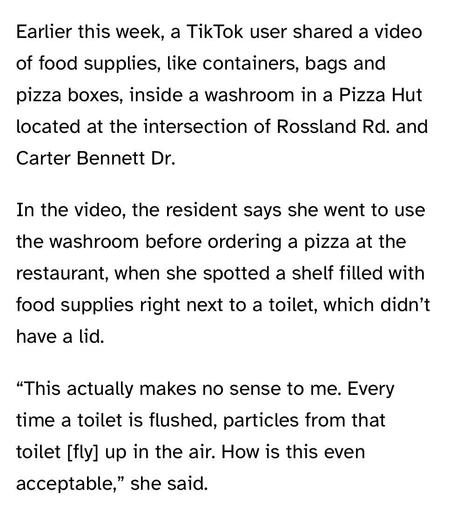 Earlier this week, a TikTok user shared a video of food supplies, like containers, bags and pizza boxes, inside a washroom in a Pizza Hut located at the intersection of Rossland Rd. and Carter Bennett Dr.
In the video, the resident says she went to use the washroom before ordering a pizza at the restaurant, when she spotted a shelf filled with food supplies right next to a toilet, which didn't have a lid.
"This actually makes no sense to me. Every time a toilet is flushed, particles from that toilet [fly] up in the air. How is this even acceptable," she said.
