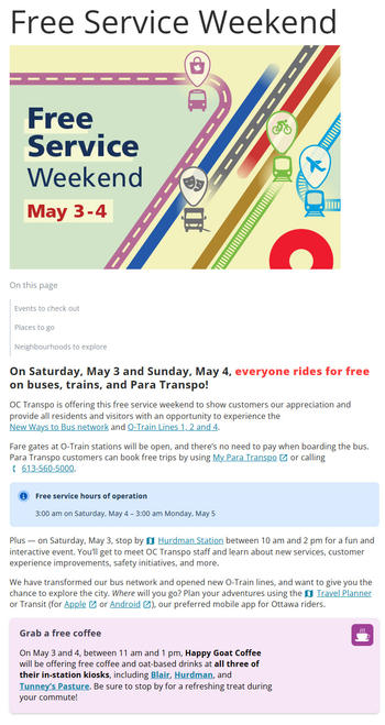 Free Service Weekend
Image - Free Service Weekend

On Saturday, May 3 and Sunday, May 4, everyone rides for free on buses, trains, and Para Transpo!

OC Transpo is offering this free service weekend to show customers our appreciation and provide all residents and visitors with an opportunity to experience the New Ways to Bus network and O-Train Lines 1, 2 and 4. 

Fare gates at O-Train stations will be open, and there’s no need to pay when boarding the bus. Para Transpo customers can book free trips by using My Para Transpo or calling 613-560-5000.

Free service hours of operation

3:00 am on Saturday, May 4 – 3:00 am Monday, May 5

Plus — on Saturday, May 3, stop by Hurdman Station between 10 am and 2 pm for a fun and interactive event. You’ll get to meet OC Transpo staff and learn about new services, customer experience improvements, safety initiatives, and more.

We have transformed our bus network and opened new O-Train lines, and want to give you the chance to explore the city. Where will you go? Plan your adventures using the Travel Planner or Transit (for Apple or Android), our preferred mobile app for Ottawa riders.


Grab a free coffee

On May 3 and 4, between 11 am and 1 pm, Happy Goat Coffee will be offering free coffee and oat-based drinks at all three of their in-station kiosks, including Blair, Hurdman, and Tunney’s Pasture. Be sure to stop by for a refreshing treat during your commute!
