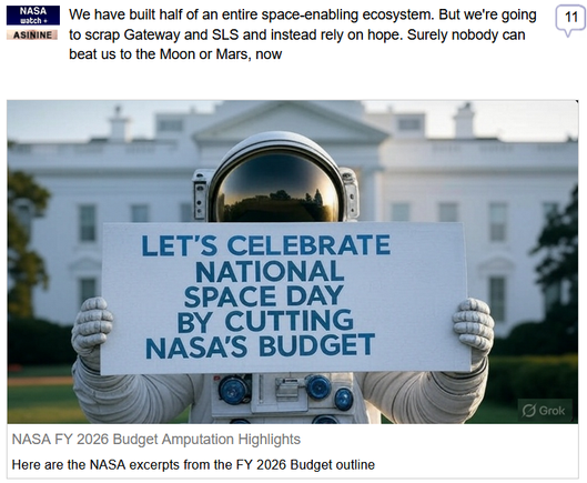 (NASA Watch) via Fark
 
We have built half of an entire space-enabling ecosystem. But we're going to scrap Gateway and SLS and instead rely on hope. Surely nobody can beat us to the Moon or Mars, now
 
NASA FY 2026 Budget Amputation Highlights
Here are the NASA excerpts from the FY 2026 Budget outline
