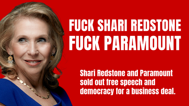 Fuck Shari Redstone
Fuck Paramount

Shari Redstone and Paramount sold out free speech and democracy for a business deal.