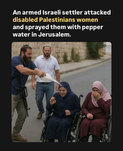 Text at top of frame reads:
An armed Israeli settler attacked disabled Palestinians women and sprayed them with pepper water in Jerusalem. 

Photo of a street. A man wearing a kippah and sporting a rifle is pouring a liquid that looks like water onto the head of a Muslim woman who is sitting in a wheelchair. Another Muslim woman also in a wheelchair is shielding her face. A second man wearing a kippah is looking at them from a few feet behind.