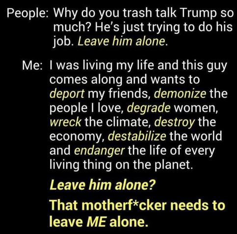 People: Why do you trash talk Trump somuch? He's just trying to do his job. Leave him alone. 
Me: - I was living my life and this guy comes along and wants to deport my friends, demonize the people I love, degrade women, wreck the climate, destroy the economy, destabilize the world and endanger the life of every living thing on the planet. Leave him alone? That motherf*cker needs to leave ME alone.