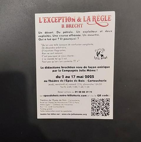 texte du flier :
L'EXCEPTION & LA RÈGLE
B. BRECHT
Un désert. Du pétrole. Un exploiteur et deux exploités. Une course effrénée. Un meurtre. Qui a tué qui ?
"Qu'en une telle époque de confusion sanglante,
De désordre arbitraire,
D'injustices flagrantes,
Rien ne soit naturel,
C'est pourquoi je vous chante :
<<Le monde tel qu'il est,
Faut pas qu'on s'en contente !!!>>"
Le didactime brechtien revu façon onirique par la Compagnie Jolie Môme ! !
Du 2 au 17 mai 2025 au Théâtre de L'Epée de Bois - Cartoucherie
jeudi, vendredi et samedi 21h, dimanche 16h30.
Tarifs 24€/18€/14€/12€
réservation au 0 48 08 49 74
su eppeedebois.notte-billetterie.com et via QR code.
Théâtre de L'Epée de Bois - Cartoucherie
route du Champ de manœuvre 75012 Paris.
Métro Ligne 1 : Château de Vincennes
bus 112 : arrêt Cartoucherie
Parking gratuit
petite restauration avant les spectacles
toutes les infos sur :www.cie-jomiemome.org