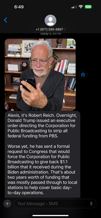 Robert Reich text with picture of him: Alexis, it's Robert Reich. Overnight, Donald Trump issued an executive order directing the Corporation for Public Broadcasting to strip all federal funding from PBS. Worse yet, he has sent a formal request to Congress that would force the Corporation for Public Broadcasting to give back $1.1 billion that it received during the Biden administration. That's about two years worth of funding that was mostly passed through to local stations to help cover basic day-to-day operations.