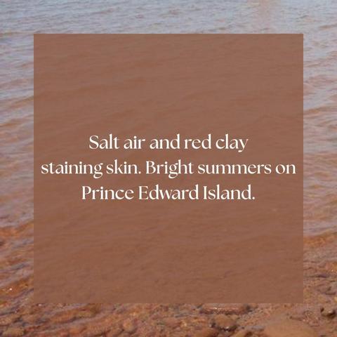 Salt air and red clay
staining skin. Bright summers on 
Prince Edward Island.