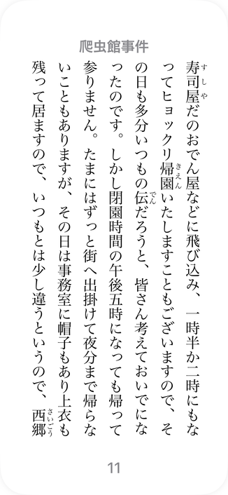海野十三の「爬虫館事件」の1ページのスクリーンショット：

“て寿司屋だのおでん屋などに飛び込み、一時半か二時にもなってヒョックリ帰園いたしますこともございますので、その日も多分いつもの伝だろうと、皆さん考えておいでになったのです。しかし閉園時間の午後五時になっても帰って参りません。たまにはずっと街へ出掛けて夜分まで帰らないこともありますが、その日は事務室に帽子もあり上衣も残って居ますので、いつもとは少し違うというので、西郷”

抜粋: 
爬虫館事件
海野十三
https://books.apple.com/jp/book/%E7%88%AC%E8%99%AB%E9%A4%A8%E4%BA%8B%E4%BB%B6/id568088847