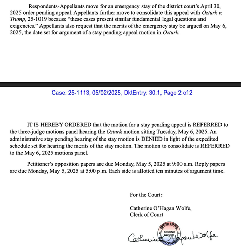 Respondents-Appellants move for an emergency stay of the district court's April 30, 2025 order pending appeal. Appellants further move to consolidate this appeal with Ozturk v. Trump, 25-1019 because "these cases present similar fundamental legal questions and exigencies." Appellants also request that the merits of the emergency stay be argued on May 6, 2025, the date set for argument of a stay pending appeal motion in Ozturk. Case: 25-1113, 05/02/2025, DktEntry: 30.1, Page 2 of 2 IT IS HEREBY ORDERED that the motion for a stay pending appeal is REFERRED to the three-judge motions panel hearing the Ozturk motion sitting Tuesday, May 6, 2025. An administrative stay pending hearing of the stay motion is DENIED in light of the expedited schedule set for hearing the merits of the stay motion. The motion to consolidate is REFERRED to the May 6, 2025 motions panel. Petitioner's opposition papers are due Monday, May 5, 2025 at 9:00 a.m. Reply papers are due Monday, May 5, 2025 at 5:00 p.m. Each side is allotted ten minutes of argument time. For the Court: Catherine O'Hagan Wolfe, Clerk of Court