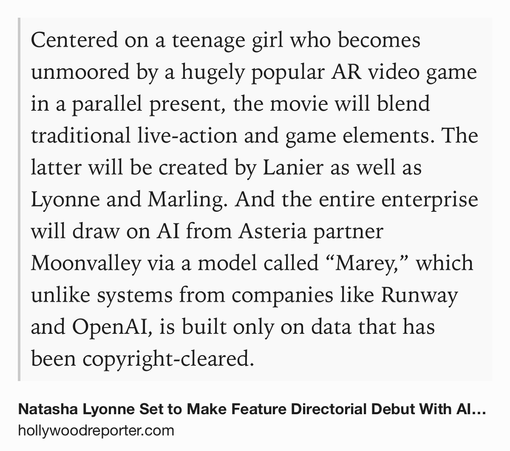 Text Shot: Centered on a teenage girl who becomes unmoored by a hugely popular AR video game in a parallel present, the movie will blend traditional live-action and game elements. The latter will be created by Lanier as well as Lyonne and Marling. And the entire enterprise will draw on AI from Asteria partner Moonvalley via a model called “Marey,” which unlike systems from companies like Runway and OpenAI, is built only on data that has been copyright-cleared.