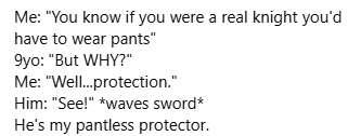 Me: "You know if you were a real knight you'd have to wear pants”

9yo: "But WHY?"

Me: "Well..protection.”

Him: "See!” *waves sword*

He's my pantless protector.
