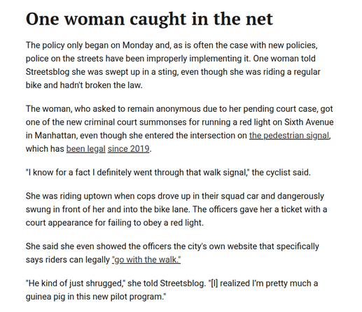 One woman caught in the net

The policy only began on Monday and, as is often the case with new policies, police on the streets have been improperly implementing it. One woman told Streetsblog she was swept up in a sting, even though she was riding a regular bike and hadn't broken the law.

The woman, who asked to remain anonymous due to her pending court case, got one of the new criminal court summonses for running a red light on Sixth Avenue in Manhattan, even though she entered the intersection on the pedestrian signal, which has been legal since 2019.

"I know for a fact I definitely went through that walk signal," the cyclist said.

She was riding uptown when cops drove up in their squad car and dangerously swung in front of her and into the bike lane. The officers gave her a ticket with a court appearance for failing to obey a red light.

She said she even showed the officers the city's own website that specifically says riders can legally "go with the walk."

"He kind of just shrugged," she told Streetsblog. "[I] realized I’m pretty much a guinea pig in this new pilot program."
