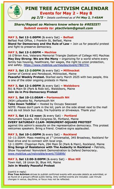 MAY 3, Sat 12-1:00PM (& every Sat) – #BelfastME
Belfast Post Office, 1 Franklin St.
Stand for Democracy and the Rule of Law

MAY 3, Sat 12-1:00PM – #MachiasME
16 O'Brien Ave, Veterans Memorial Triangle (bottom of College Hill)

MAY 3, Sat 12-2:00PM (& every Sat) – #MillinocketME
Corner of Central and Penobscot, 
Peaceful Weekly Protest. Started early March 2025 with two people, this is one of the older ongoing protests in Maine. 

MAY 3, Sat 12-1:00PM (& every Sat) – #WaldoboroME
Rt1 & Main St (Park & Ride lot)
Join Us in Pro-Democracy Protest

MAY 3, Sat 10-11:00AM – #PortsmouthNH
2454 Lafayette Rd
Take Down TeSSla! – Hosted by #OccupySeacoast
NOTE: Please don't park in the lot; park on the side street next to the mall and do not block bus stop, fire hydrants or driveways. Thank you!

MAY 3, Sat 11-12 noon (& every Sat) – #PortlandME
Monument Square, 456 Congress St
EVERY SATURDAY-11AM- MONUMENT-SQUARE PROTEST against this admin's assaults on the representative democracy. This protest welcomes speakers. Bring a friend. Creative signs applauded.

MAY 3, Sat 10-1:00PM (& every Sat) – #RocklandME
10–11:30AM: Mass meeting at 1st Universalist, 345 Broadway, Rockland for food drive and to connect with local orgs.

12-1:00PM: Chapman Park, 294 Main St (Park & Main)
Sing Songs of Resistance with The Audacity in Rockland – Patriots, Show Yourselves! 

MAY 3, Sat 12:00-3:00PM (& every Sat) – #BlueHillME
Town Hall, 18 Union Street. Join us in weekly protest.