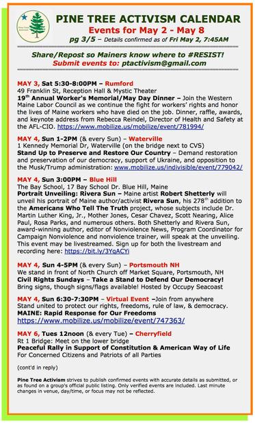 MAY 3, Sat 5:30-8:00PM – #RumfordME
49 Franklin St, Reception Hall & Mystic Theater
19th Annual Worker's Memorial/May Day Dinner

MAY 4, Sun 1-2PM (& every Sun) – #WatervilleME
1 Kennedy Memorial Dr (on the bridge next to CVS)
Stand Up to Preserve and Restore Our Country – Demand restoration and preservation of our democracy, support of Ukraine, and opposition to the Musk/Trump administration

MAY 4, Sun 3:00PM – #BlueHillME
The Bay School, 17 Bay School Dr. Blue Hill
Portrait Unveiling: Rivera Sun – Maine artist #RobertShetterly will unveil his portrait of Maine author/activist #RiveraSun, his 278th addition to the Americans Who Tell The Truth project. Sign up for both the livestream and recording here: https://bit.ly/3YqACYi 

MAY 4, Sun 4-5PM (& every Sun) – #PortsmouthNH
We stand in front of North Church off Market Square, Portsmouth, NH
Civil Rights Sundays – Take a Stand to Defend Our Democracy!
Bring signs, though signs/flags available! Hosted by #OccupySeacoast

MAY 4, Sun 6:30-7:30PM – Virtual Event –Join from anywhere
Stand united to protect our rights, freedoms, rule of law, & democracy.
MAINE: Rapid Response for Our Freedoms
https://www.mobilize.us/mobilize/event/747363

MAY 6, Tues 12noon (& every Tue) -- #CherryfieldME
Route 1 Bridge: Meet on the lower bridge
Peaceful Rally in Support of Constitution & American Way of Life