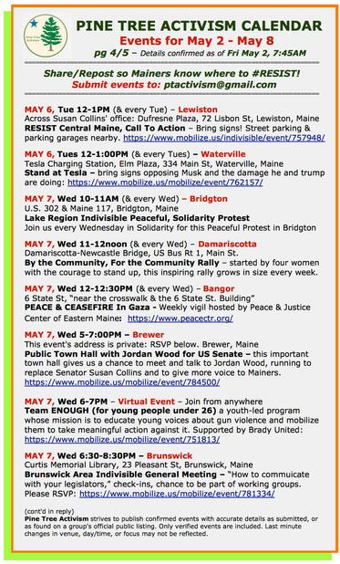 MAY 6, Tue 12-1PM (& every Tue) – #LewistonME 
Across Susan Collins' office: Dufresne Plaza, 72 Lisbon St
RESIST Central Maine, Call To Action – Bring signs! Street parking & parking garages nearby.

MAY 6, Tues 12-1:00PM (& every Tues) – #WatervilleME
Tesla Charging Station, Elm Plaza, 334 Main St,
Stand at Tesla – bring signs opposing Musk and the damage he and trump are doing

MAY 7, Wed 10-11AM (& every Wed) – #BridgtonME
U.S. 302 & Maine 117
Lake Region #Indivisible Peaceful, Solidarity Protest
Join us every Wednesday in Solidarity for this Peaceful Protest

MAY 7, Wed 11-12noon (& every Wed) – #DamariscottaME
Damariscotta-Newcastle Bridge, US Bus Rt 1, Main St.
By the Community, For the Community Rally – started by four women with the courage to stand up, this inspiring rally grows in size every week. 

MAY 7, Wed 12-12:30PM (& every Wed) – #BangorME
6 State St, “near the crosswalk & the 6 State St. Building”
PEACE & CEASEFIRE In #Gaza - Weekly vigil 

MAY 7, Wed 5-7:00PM – #BrewerME
This event's address is private: RSVP below
Public Town Hall with Jordan Wood for US Senate 

MAY 7, Wed 6-7PM – Virtual Event – Join from anywhere
Team ENOUGH (for young people under 26) a youth-led program whose mission is to educate young voices about gun violence and mobilize them to take meaningful action against it.

MAY 7, Wed 6:30-8:30PM - #BrunswickME
Curtis Memorial Library, 23 Pleasant St
Brunswick Area Indivisible General Meeting