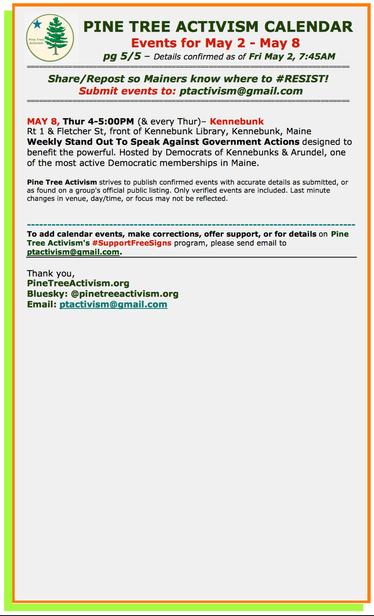 [5/5] #PineTreeActivism Calendar
Events for May 2 - May 8 

Details confirmed as of Fri May 2, 7:45AM 

Share/Repost so Mainers know where to #RESIST!  
Submit events to: ptactivism@gmail.com

MAY 8, Thur 4-5:00PM (& every Thur)– #KennebunkME
Rt 1 & Fletcher St, front of Kennebunk Library
Weekly Stand Out To Speak Against Government Actions designed to benefit the powerful. Hosted by Democrats of Kennebunks & Arundel, one of the most active Democratic memberships in Maine.