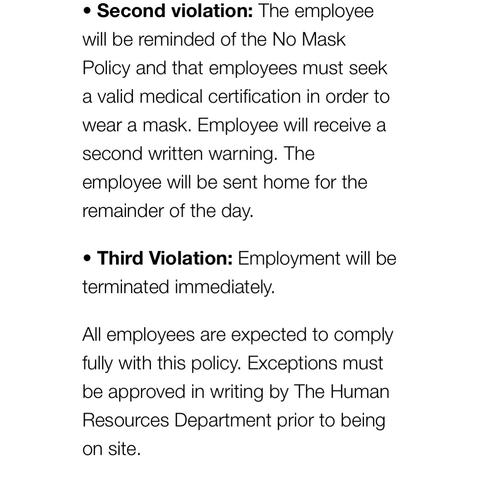 • Second violation: The employee will be reminded of the No Mask Policy and that employees must seek a valid medical certification in order to wear a mask. Employee will receive a second written warning. The employee will be sent home for the remainder of the day. • Third Violation: Employment will be terminated immediately. All employees are expected to comply fully with this policy. Exceptions must be approved in writing by The Human Resources Department prior to being on site.