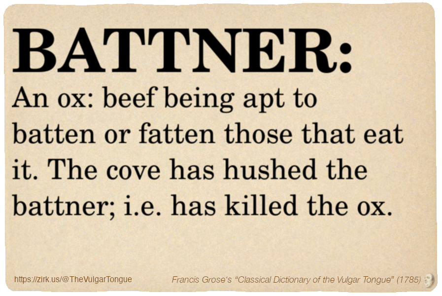 Image imitating a page from an old document, text (as in main toot):

BATTNER. An ox: beef being apt to batten or fatten those that eat it. The cove has hushed the battner; i.e. has killed the ox.

A selection from Francis Grose’s “Dictionary Of The Vulgar Tongue” (1785)