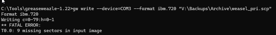 gw write --device=COM3 --format ibm.720 "V:\Backups\Archive\weasel_pri.scp"
Format ibm.720
Writing c=0-79:h=0-1
** FATAL ERROR:
T0.0: 9 missing sectors in input image