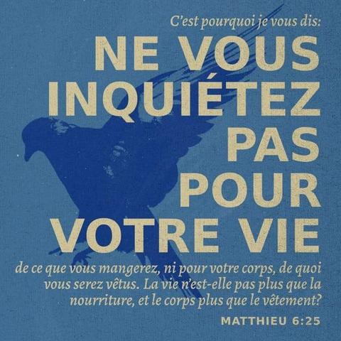 "« C’est pourquoi je vous dis : ne vous faites pas de souci pour votre vie ni pour votre corps. Ne vous demandez pas : “Qu’est-ce que nous allons manger ? Avec quoi est-ce que nous allons nous habiller ?” Oui, votre vie est plus importante que la nourriture, et votre corps est plus important que les vêtements." - Matthieu 6:25 (PDV2017)