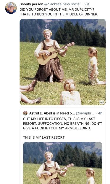 Screenshot showing Julie Andrew’s singing to small children with new lyrics.

Post #1: Shouty person @clacksee.bsky.social •53s
DID YOU FORGET ABOUT ME, MR DUPLICITY?
I HATE TO BUG YOU IN THE MIDDLE OF DINNER.

Post #2: Astrid E. Abell is in Need o.. @seraphr... • 4h
CUT MY LIFE INTO PIECES, THIS IS MY LAST RESORT. SUFFOCATION. NO BREATHING. DON'T GIVE A FUCK IF I CUT MY ARM BLEEDING.
THIS IS MY LAST RESORT