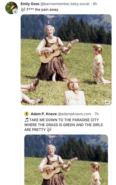 Screenshot showing Julie Andrew’s singing to small children with new lyrics.

Post #1: Emily Goss @barrowmember.bsky.social • 6h
F*** the pain away

Post #2: Adam P. Knave @adampknave.com • 7h
TAKE ME DOWN TO THE PARADISE CITY WHERE THE GRASS IS GREEN AND THE GIRLS ARE PRETTY