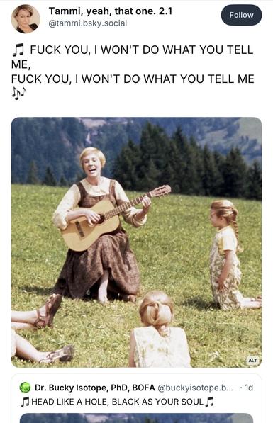 Screenshot showing Julie Andrew’s singing to small children with new lyrics.

Post #1: Tammi, yeah, that one. 2.1 @tammi.bsky.social
Follow
FUCK YOU, I WON'T DO WHAT YOU TELL
ME,
FUCK YOU, I WON'T DO WHAT YOU TELL ME

Post #2: Dr. Bucky Isotope, PhD, BOFA @buckyisotope.b... • 1d
HEAD LIKE A HOLE, BLACK AS YOUR SOUL