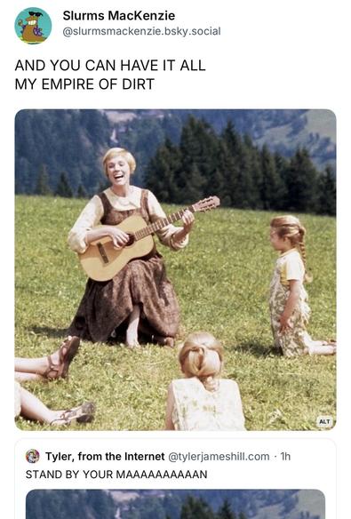 Screenshot showing Julie Andrew’s singing to small children with new lyrics.

Post #1: Slurms MacKenzie
@slurmsmackenzie.bsky.social
AND YOU CAN HAVE IT ALL MY EMPIRE OF DIRT

Post #2: Tyler, from the Internet@tylerjameshill.com • 1h
STAND BY YOUR MAAAAAAAAAAN