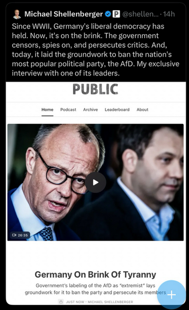 "Since WWII, Germany's liberal democracy has held. Now, it's on the brink. The government censors, spies on, and persecutes critics. And, today, it laid the groundwork to ban the nation’s most popular political party, the AfD. My exclusive
interview with one of its leaders."
– Michael Shellenberger on X, linking an article of Public captioned "Germany On Brink Of Tyranny" with a banner showing Friedrich Merz (CDU/WerteUnion) and  Lars Klingbeil (SPD)