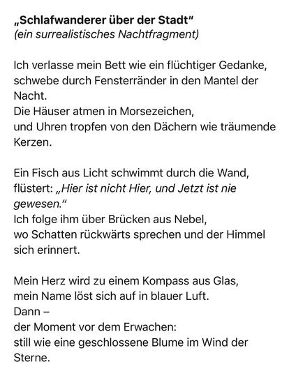 „Schlafwanderer über der Stadt" (ein surrealistisches Nachtfragment)
Ich verlasse mein Bett wie ein flüchtiger Gedanke, schwebe durch Fensterränder in den Mantel der Nacht.
Die Häuser atmen in Morsezeichen, und Uhren tropfen von den Dächern wie träumende
Kerzen.
Ein Fisch aus Licht schwimmt durch die Wand, flüstert: „Hier ist nicht Hier, und Jetzt ist nie gewesen."
Ich folge ihm über Brücken aus Nebel, wo Schatten rückwärts sprechen und der Himmel sich erinnert.
Mein Herz wird zu einem Kompass aus Glas, mein Name löst sich auf in blauer Luft.
Dann -
der Moment vor dem Erwachen:
still wie eine geschlossene Blume im Wind der Sterne.🖖