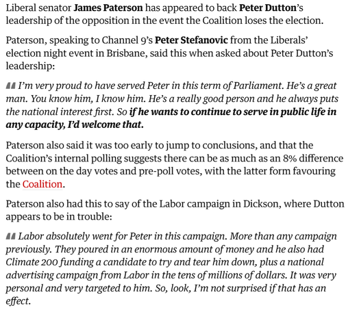 Screenshot from Guardian article. Text reads:

Liberal senator James Paterson has appeared to back Peter Dutton’s leadership of the opposition in the event the Coalition loses the election.

Paterson, speaking to Channel 9’s Peter Stefanovic from the Liberals’ election night event in Brisbane, said this when asked about Peter Dutton’s leadership:

I’m very proud to have served Peter in this term of Parliament. He’s a great man. You know him, I know him. He’s a really good person and he always puts the national interest first. So if he wants to continue to serve in public life in any capacity, I’d welcome that.

Paterson also said it was too early to jump to conclusions, and that the Coalition’s internal polling suggests there can be as much as an 8% difference between on the day votes and pre-poll votes, with the latter form favouring the Coalition.

Paterson also had this to say of the Labor campaign in Dickson, where Dutton appears to be in trouble:

Labor absolutely went for Peter in this campaign. More than any campaign previously. They poured in an enormous amount of money and he also had Climate 200 funding a candidate to try and tear him down, plus a national advertising campaign from Labor in the tens of millions of dollars. It was very personal and very targeted to him. So, look, I’m not surprised if that has an effect.