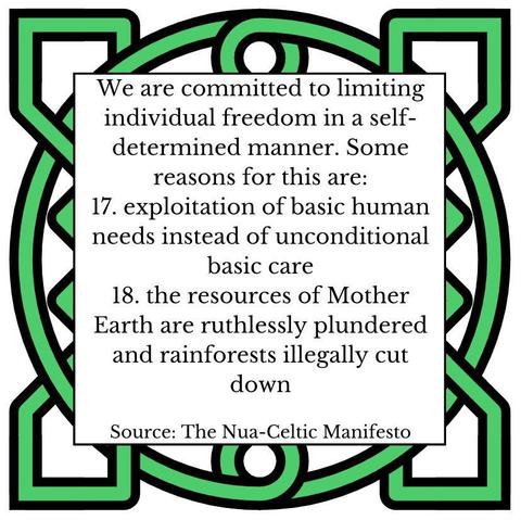We are committed to limiting individual freedom in a self-determined manner. Some reasons for this are: 
17.	exploitation of basic human needs instead of unconditional basic care 
18.	the resources of Mother Earth are ruthlessly plundered and rainforests illegally cut down
Source: The Nua-Celtic Manifesto