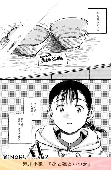 MiNoRi+ ミノリト vol.2
澄川小歌『ひと碗といつか』

ショーウィンドウを見つめる主人公。
視線の先にはふたつひと組の茶碗があり、『夫婦茶碗』と書かれている。

モノローグ「ひと碗でいいのに
どうしてこんな風に
使い道を決めてしまうんだろう」