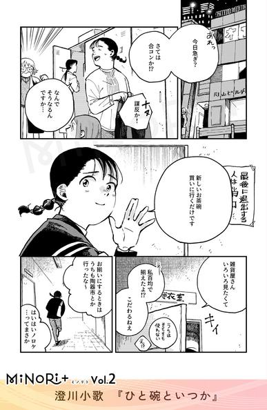MiNoRi+ ミノリト vol.2
澄川小歌『ひと碗といつか』

オフィスビルの更衣室で着替える主人公に同僚が話しかける。
「あれっ今日急ぎ？さては合コンか！」
「ナヌ 謀反か！」

「なんでそうなるんですか…」
「新しいお茶碗買いに行くだけです」
「雑貨屋さんいろいろ見たくて」

主人公は足早に更衣室を出るが、同僚たちは後ろで会話を続けている。
「私百均で揃えたよ！？こだわるねえ」
「お揃いにするときはうちも陶器市とか行ったな～」
「はいはいノロケ…ってまさか」