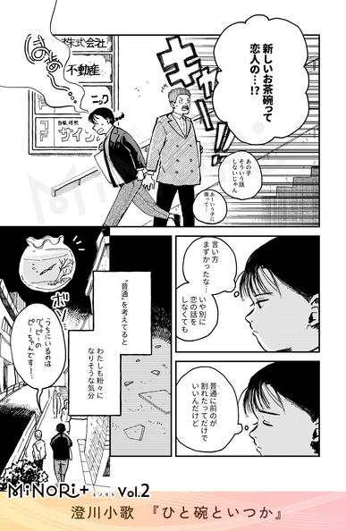 MiNoRi+ ミノリト vol.2
澄川小歌『ひと碗といつか』

ビルを出る主人公の背後から「キャー！！」と大きな騒ぎ声と噂話が聞こえる。
「新しいお茶碗って恋人の…！？」
「あの子そういう話しないじゃん」
「あーいう子に限って…」

粉々になった茶碗を回想する主人公。表情が沈んでゆく。
（言い方まずかったな…
いや別に恋の話をしなくても）
（"普通"に前のが割れたってだけでいいんだけど）

モノローグ「“普通”を考えてると わたしも粉々になりそうな気分」
肩を落とし帰路につく主人公の後ろ姿。
「うちにいるのはグッピーのピーちゃんです～」