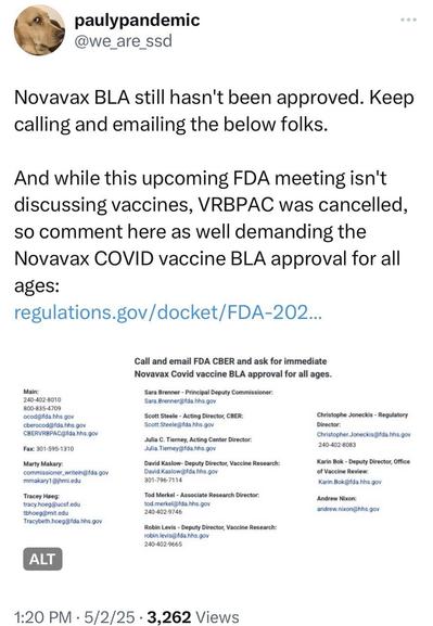 paulypandemic @we_are_ssd Novavax BLA still hasn't been approved. Keep calling and emailing the below folks. And while this upcoming FDA meeting isn't discussing vaccines, VRBPAC was cancelled, so comment here as well demanding the Novavax COVID vaccine BLA approval for all ages: regulations.gov/docket/FDA-202.. Main: 240-402-8010 800-835-4709 ocod@fda.hhs.gov cberocod@fda.hhs.gov CBERVRBPAC@fda.hhs.gov Fax: 301-595-1310 Marty Makary: commissioner_writein@fda.gov mmakary1 @jhmi.edu Tracey Hoeg: tracy.hoeg/@ucsf.edu tohoeg@mit.edu Tracybeth.hoeg@fda.hhs.gov Call and email FDA CBER and ask for immediate Novavax Covid vaccine BLA approval for all ages. Sara Brenner - Principal Deputy Commissioner: Sara.Brenner@fda.hhs.gov Scott Steele - Acting Director, CBER: Scott.Steele@fda.hhs.gov Julia C. Tierney, Acting Center Director: Julia.Tierney@fda.hhs.gov David Kaslow - Deputy Director, Vaccine Research: David.Kaslow@fda.hhs.gov 301-796-7114 Tod Merkel - Associate Research Director: tod.merkel@fda.hhs.gov 240-402-9746 Robin Levis - Deputy Director, Vaccine Research: robin.levis@fda.hhs.gov 240-402-9665 Christophe Joneckis - Regulatory Director: Christopher.Joneckis@fda.hhs.gov 240-402-8083 Karin Bok - Deputy Director, Office of Vaccine Review: Karin.Bok@fda.hhs.gov Andrew Nixon: andrew.nixon@hhs.gov ALT 1:20 PM • 5/2/25 • 3,262 Views