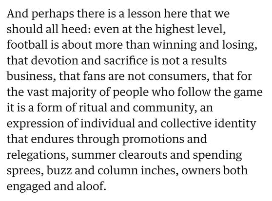 And perhaps there is a lesson here that we should all heed: even at the highest level, football is about more than winning and losing, that devotion and sacrifice is not a results business, that fans are not consumers, that for the vast majority of people who follow the game it is a form of ritual and community, an expression of individual and collective identity that endures through promotions and relegations, summer clearouts and spending sprees, buzz and column inches, owners both engaged and aloof.