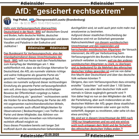 Yogi Probst, AfD Brandenburg KV Oberspreewald/Lausitz

postet öffentlich am 02.05.2025 
"Hallo vom Verfassungsschutz überwachtes Deutschland in der Noch - BRD auf deutschem Grund und Boden, hallo deutsche Wähler, deutscher Souverän und Arbeitgeber der Regierenden und deren Vasallen und Paladine in der Exekutive und Judikative !
Das Bundesamt für Verfassungsschutz, also der Inlandgeheimdienst dieses Unrechtsstaates der Noch - BRD, teilt nun heute nach den Feierlichkeiten zum Kampftag der Werktätigen am 1. Mai weltöffentlich mit, dass sie die Einzige Alternative für Deutschland, die AfD, als nunmehr stärkste richtige und wahre Volkspartei als gesamte Partei als " gesichert " rechtsextremistisch eingestuft hat, sodass sie nunmehr aufgrund dieser rechtswidrigen Einstufung als gesamte Partei verfassungsfeindlich sein soll, ohne dazu irgendwelche stichhaltigen Beweise der Öffentlichkeit vorgelegt zu haben. 
Diese Einstufung als " gesichert " rechtsextrem senkt die Hürden für eine Beobachtung der Partei der AfD mit sogenannten nachrichtendienstlichen Mitteln, sodass nunmehr auch offiziell Möglichkeiten für Observationen ( Beobachtungen ) von Treffen der Partei und deren Mitglieder, das Abhören von Telefonaten und das Anwerben von Informanten rechtlich offiziell möglich ist.
Dass dieses Prozedere bereits seit langer Zeit inoffiziell durch die westdeutschen Geheimdienste durchgeführt wird, ist wohl auch jetzt nicht mehr mal ansatzweise zu bestreiten."