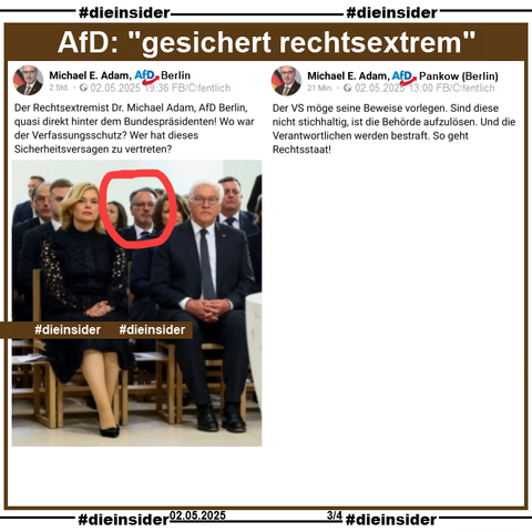 Michael Adam, AfD Berlin KV Pankow

postet am 02.05.2025 öffentlich ein Bild, auf dem na ihn zwei Reihen hinter Bundespräsident Frank-Walter Steinmeier und Julia Klöckner auf einer Veranstaltung sitzen sieht. Adam postet dazu "Der Rechtsextremist Dr. Michael Adam, AfD Berlin, quasi direkt hinter dem Bundespräsidenten! Wo war der Verfassungsschutz? Wer hat dieses Sicherheitsversagen zu vertreten?"

Außerdem zeigen wir noch den öffentlichen Post von ihm, bei dem er schreibt: "Der VS möge seine Beweise vorlegen. Sind diese nicht stichhaltig, ist die Behörde aufzulösen. Und die Verantwortlichen werden bestraft. So geht Rechtsstaat!"