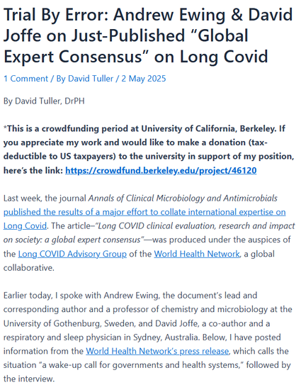 Trial By Error: Andrew Ewing & David Joffe on Just-Published “Global Expert Consensus” on Long Covid
1 Comment	/ By David Tuller / 2 May 2025

By David Tuller, DrPH

*This is a crowdfunding period at University of California, Berkeley. If you appreciate my work and would like to make a donation (tax-deductible to US taxpayers) to the university in support of my position, here’s the link: https://crowdfund.berkeley.edu/project/46120

Last week, the journal Annals of Clinical Microbiology and Antimicrobials published the results of a major effort to collate international expertise on Long Covid. The article–“Long COVID clinical evaluation, research and impact on society: a global expert consensus”—was produced under the auspices of the Long COVID Advisory Group of the World Health Network, a global collaborative.

Earlier today, I spoke with Andrew Ewing, the document’s lead and corresponding author and a professor of chemistry and microbiology at the University of Gothenburg, Sweden, and David Joffe, a co-author and a respiratory and sleep physician in Sydney, Australia. Below, I have posted information from the World Health Network’s press release, which calls the situation “a wake-up call for governments and health systems,” followed by the interview.