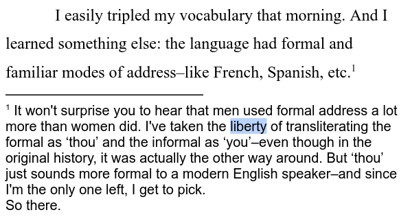 I easily tripled my vocabulary that morning. And I learned something else: the language had formal and familiar modes of address–like French, Spanish, etc.[1]

[1] It won't surprise you to hear that men used formal address a lot more than women did. I've taken the liberty of transliterating the formal as ‘thou’ and the informal as ‘you’–even though in the original history, it was actually the other way around. But ‘thou’ just sounds more formal to a modern English speaker–and since I'm the only one left, I get to pick.
So there.