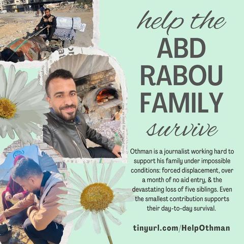 Mint green graphic with daisy decorations and three photos of Othman: driving a donkey cart with a tent in the bed; a selfie in front of a bakery; and making tea over a fire. Title: “help the Abd Rabou family survive.” Text: “Othman is a journalist working hard to support his family under impossible conditions: forced displacement, over a month of no aid entry, & the devastating loss of five siblings. Even the smallest contribution supports their day-to-day survival.
https://tinyurl.com/HelpOthman.”