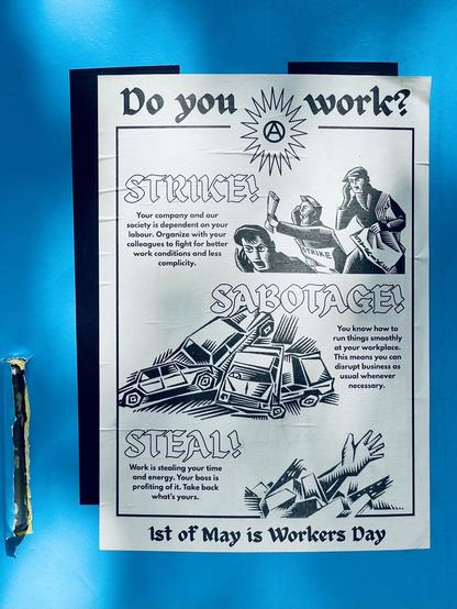 A black and white poster over a sky blue background.

The poster features the anarchist A symbol with a few illustrations and the text goes as follows:

Do you work?

Strike! Your company and our society is dependent on your labour. Organize with your colleagues to fight for better work conditions and less complicity.

Sabotage! You know how to run things smoothly at your workplace.
This means you can disrupt business as usual whenever necessary.

Steal! Work is stealing your time and energy. Your boss is profiting of it. Take back what's yours.

1st of May is Workers Day