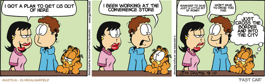 Original Garfield comic from September 10, 2009
Text replaced with lyrics from: Fast Car

Transcript:
• I Got A Plan To Get Us Out Of Here
• I Been Working At The Convenience Store
• Managed To Save Just A Little Bit Of Money
• Won't Have To Drive Too Far
• Just 'Cross The Border And Into The City


--------------
Original Text:
• Liz:  It's so nice to have a man around the house.
• Jon:  There's a man around the house?
• Liz:  I mean YOU, Jon.
• Jon:  I knew that!
• Garfield:  This whole "man" thing is new to Jon.
