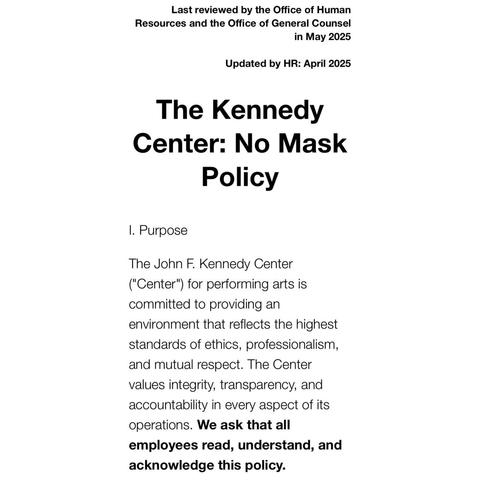 Last reviewed by the Office of Human Resources and the Office of General Counsel in May 2025 Updated by HR: April 2025 The Kennedy Center: No Mask Policy 1. Purpose The John F. Kennedy Center ("Center") for performing arts is committed to providing an environment that reflects the highest standards of ethics, professionalism, and mutual respect. The Center values integrity, transparency, and accountability in every aspect of its operations. We ask that all employees read, understand, and acknowledge this policy.
