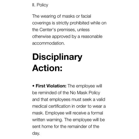 II. Policy The wearing of masks or facial coverings is strictly prohibited while on the Center's premises, unless otherwise approved by a reasonable accommodation. Disciplinary Action: • First Violation: The employee will be reminded of the No Mask Policy and that employees must seek a valid medical certification in order to wear a mask. Employee will receive a formal written warning. The employee will be sent home for the remainder of the day.