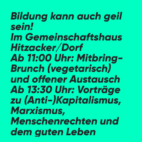 Grünes Bild mit schwarzem Text:
Bildung kann auch geil sein!
Im Gemeinschaftshaus Hitzacker/Dorf
Ab 11:00 Uhr: Mitbringbrunch (vegetarisch) und offener Austausch
Ab 13:30 Uhr: Vorträge zu (Anti-)Kapitalismus, Marxismus, Menschenrechten und dem guten Leben