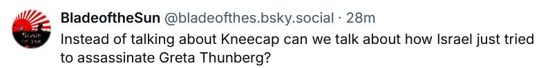 BladeoftheSun @bladeofthes.bsky.social wrote: Instead of talking about Kneecap can we talk about how Israel just tried to assassinate Greta Thunberg?