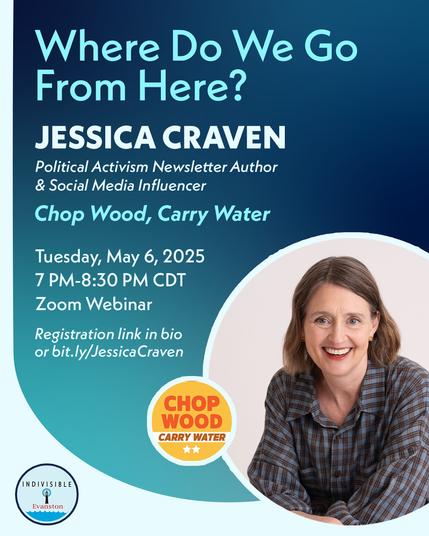 Photo of Jessica Craven. Logos for Chop Wood Carry Water and Indivisible Evanston. 

Wording is as follows: Where Do We Go from Here? Jessica Craven. Political activism newsletter author and social media influencer Chop Wood, Carry Water. Tuesday, May 6, 2025. 7:00-8:30 pm CDT. Registration link in bio or bit.ly/JessicaCraven