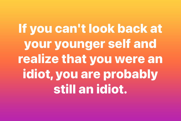 If you can't look back at your younger self and realize that you were an idiot, you are probably still an idiot.